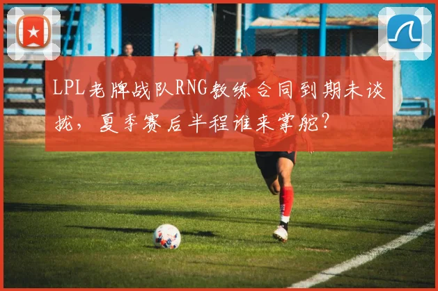 LPL老牌战队RNG教练合同到期未谈拢，夏季赛后半程谁来掌舵？