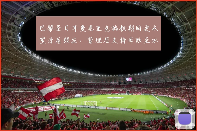 巴黎圣日耳曼恩里克执教期间更衣室矛盾频发，管理层支持率跌至冰点