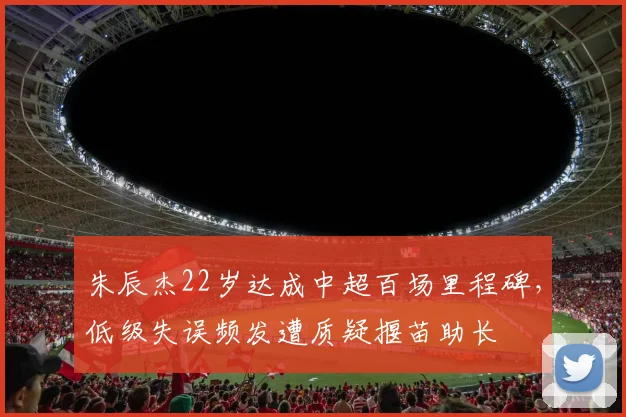 朱辰杰22岁达成中超百场里程碑，低级失误频发遭质疑揠苗助长