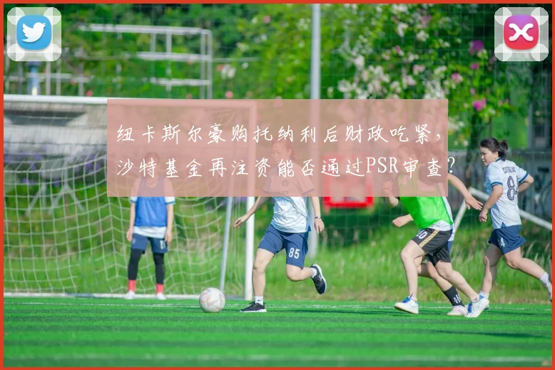 纽卡斯尔豪购托纳利后财政吃紧，沙特基金再注资能否通过PSR审查？