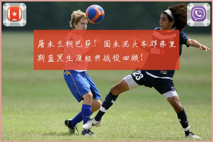 屠米兰斩巴萨！国米泥头车邓弗里斯蓝黑生涯经典战役回顾！